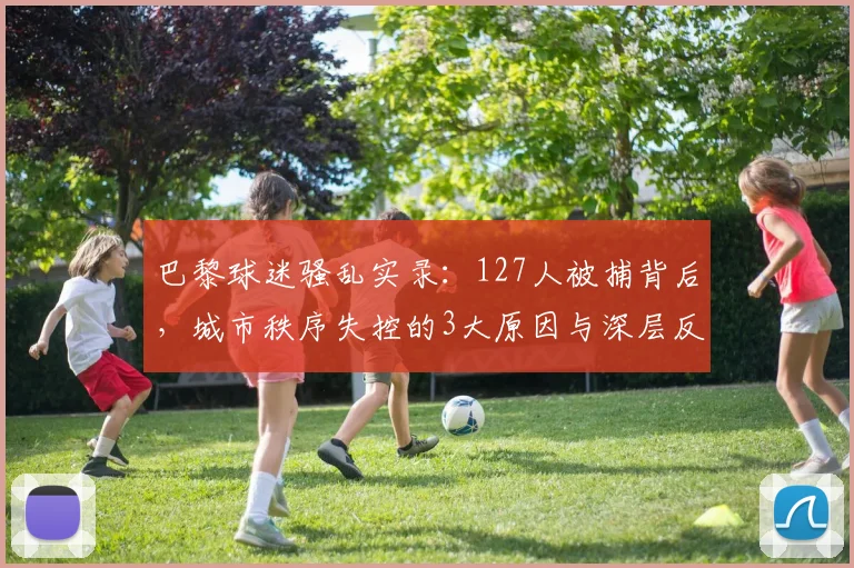 巴黎球迷骚乱实录：127人被捕背后，城市秩序失控的3大原因与深层反思