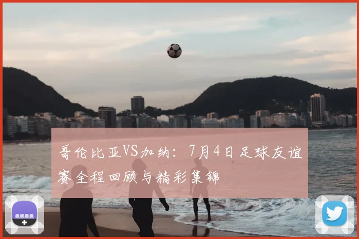 哥伦比亚VS加纳：7月4日足球友谊赛全程回顾与精彩集锦