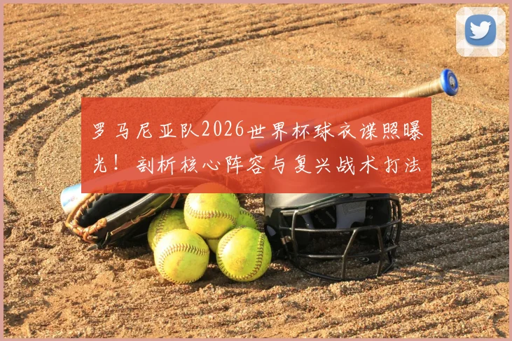 罗马尼亚队2026世界杯球衣谍照曝光！剖析核心阵容与复兴战术打法