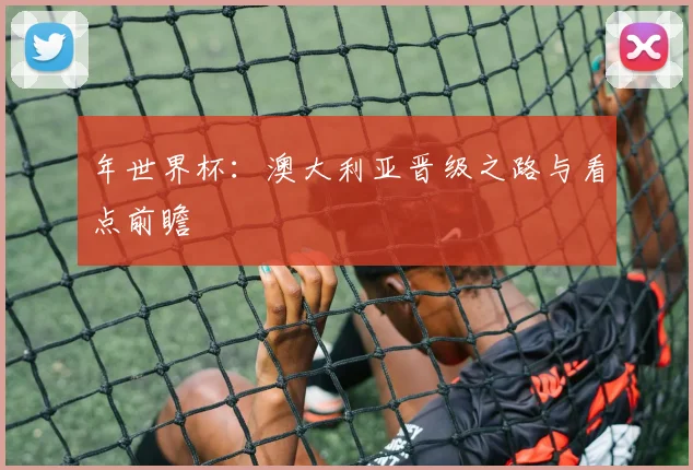 年世界杯:澳大利亚晋级之路与看点前瞻