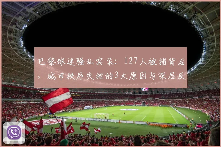 巴黎球迷骚乱实录:127人被捕背后,城市秩序失控的3大原因与深层反思