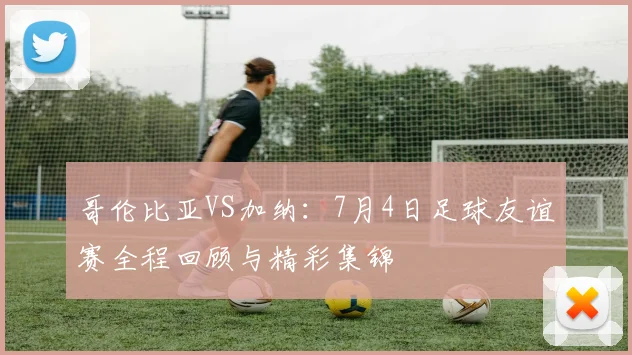 哥伦比亚VS加纳:7月4日足球友谊赛全程回顾与精彩集锦