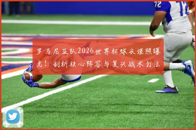 罗马尼亚队2026世界杯球衣谍照曝光！剖析核心阵容与复兴战术打法