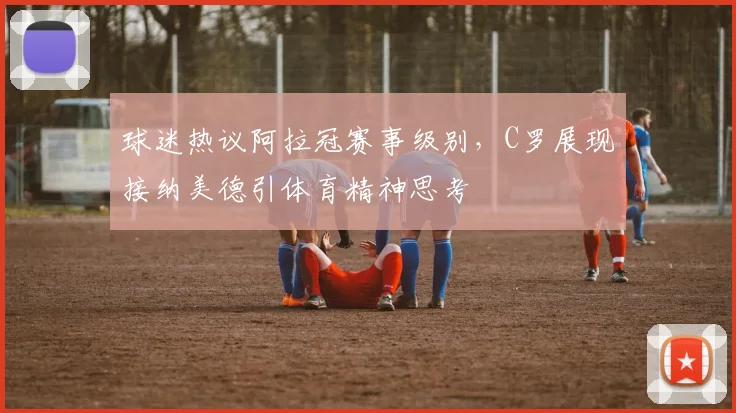 球迷热议阿拉冠赛事级别，C罗展现接纳美德引体育精神思考
